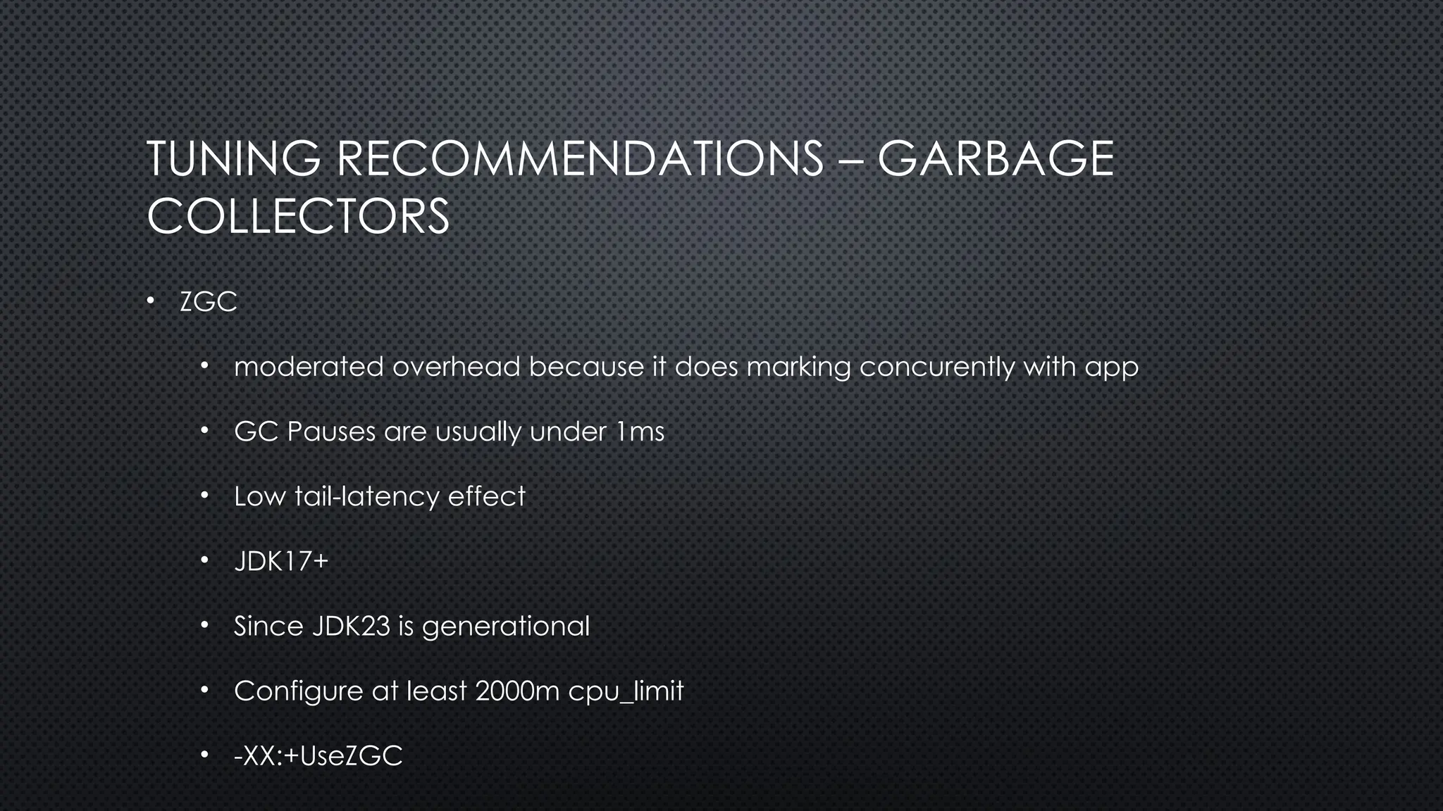 TUNING RECOMMENDATIONS – GARBAGE
COLLECTORS
• ZGC
• moderated overhead because it does marking concurently with app
• GC Pauses are usually under 1ms
• Low tail-latency effect
• JDK17+
• Since JDK23 is generational
• Configure at least 2000m cpu_limit
• -XX:+UseZGC
 