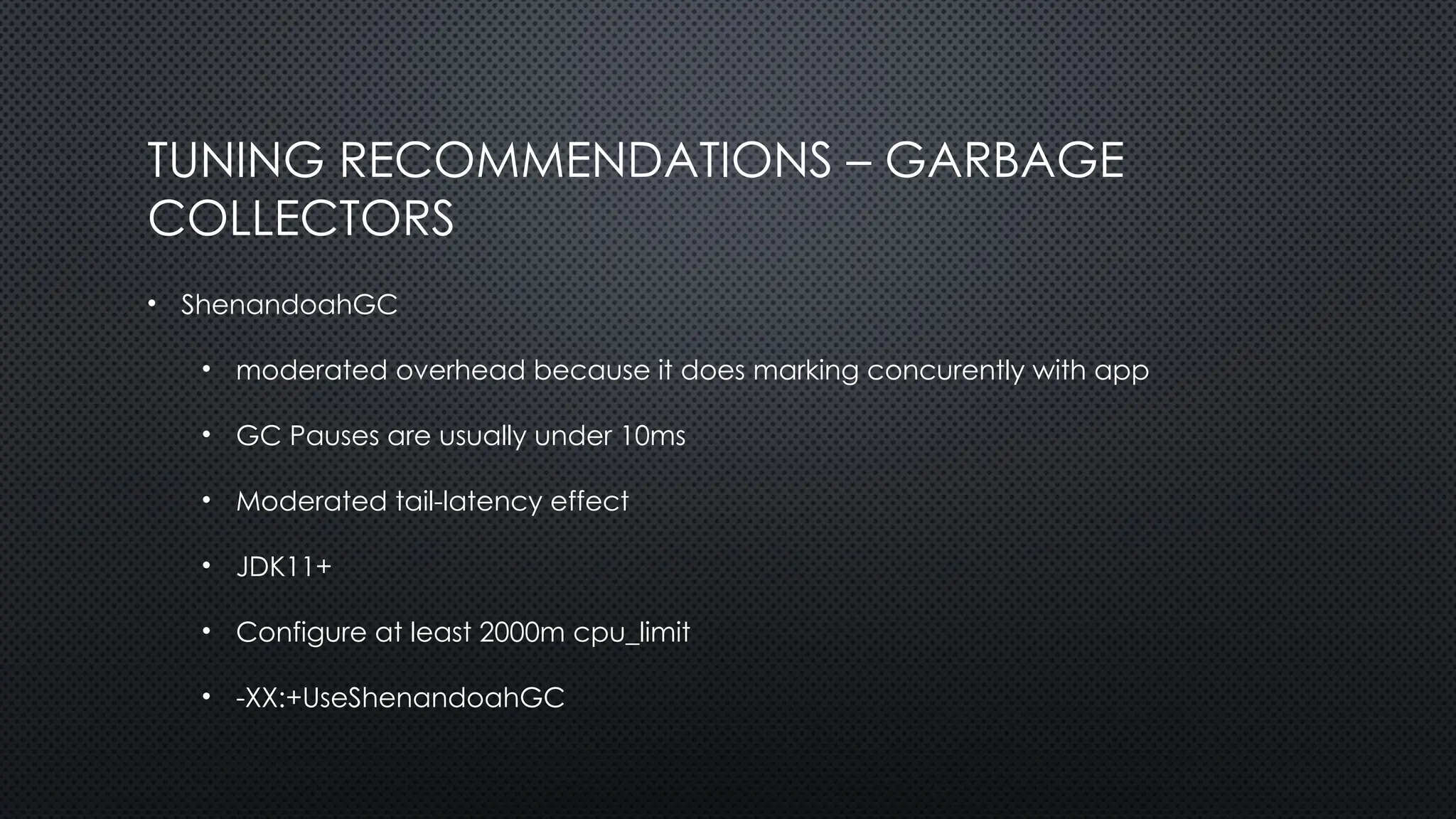 TUNING RECOMMENDATIONS – GARBAGE
COLLECTORS
• ShenandoahGC
• moderated overhead because it does marking concurently with app
• GC Pauses are usually under 10ms
• Moderated tail-latency effect
• JDK11+
• Configure at least 2000m cpu_limit
• -XX:+UseShenandoahGC
 