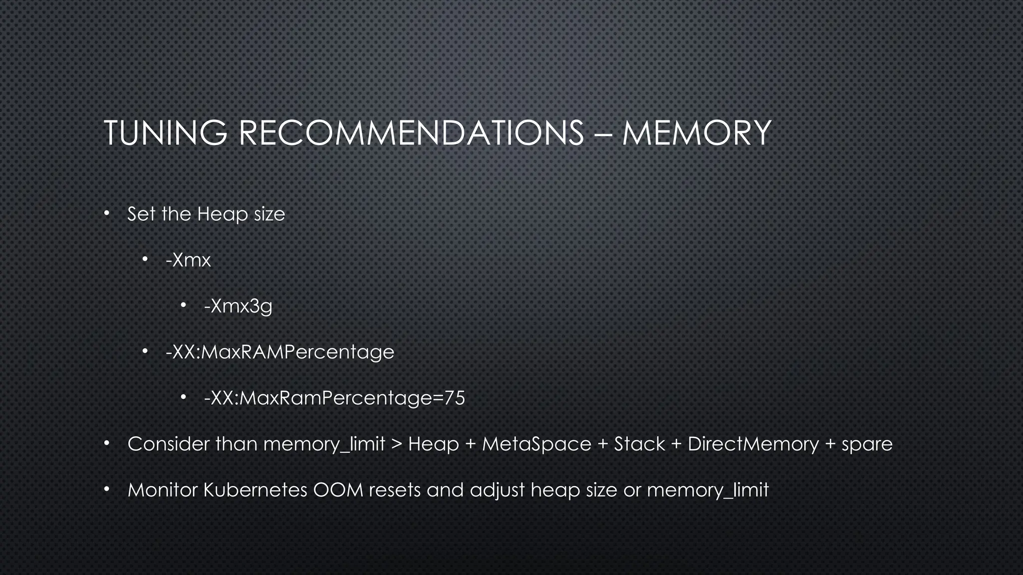 TUNING RECOMMENDATIONS – MEMORY
• Set the Heap size
• -Xmx
• -Xmx3g
• -XX:MaxRAMPercentage
• -XX:MaxRamPercentage=75
• Consider than memory_limit > Heap + MetaSpace + Stack + DirectMemory + spare
• Monitor Kubernetes OOM resets and adjust heap size or memory_limit
 