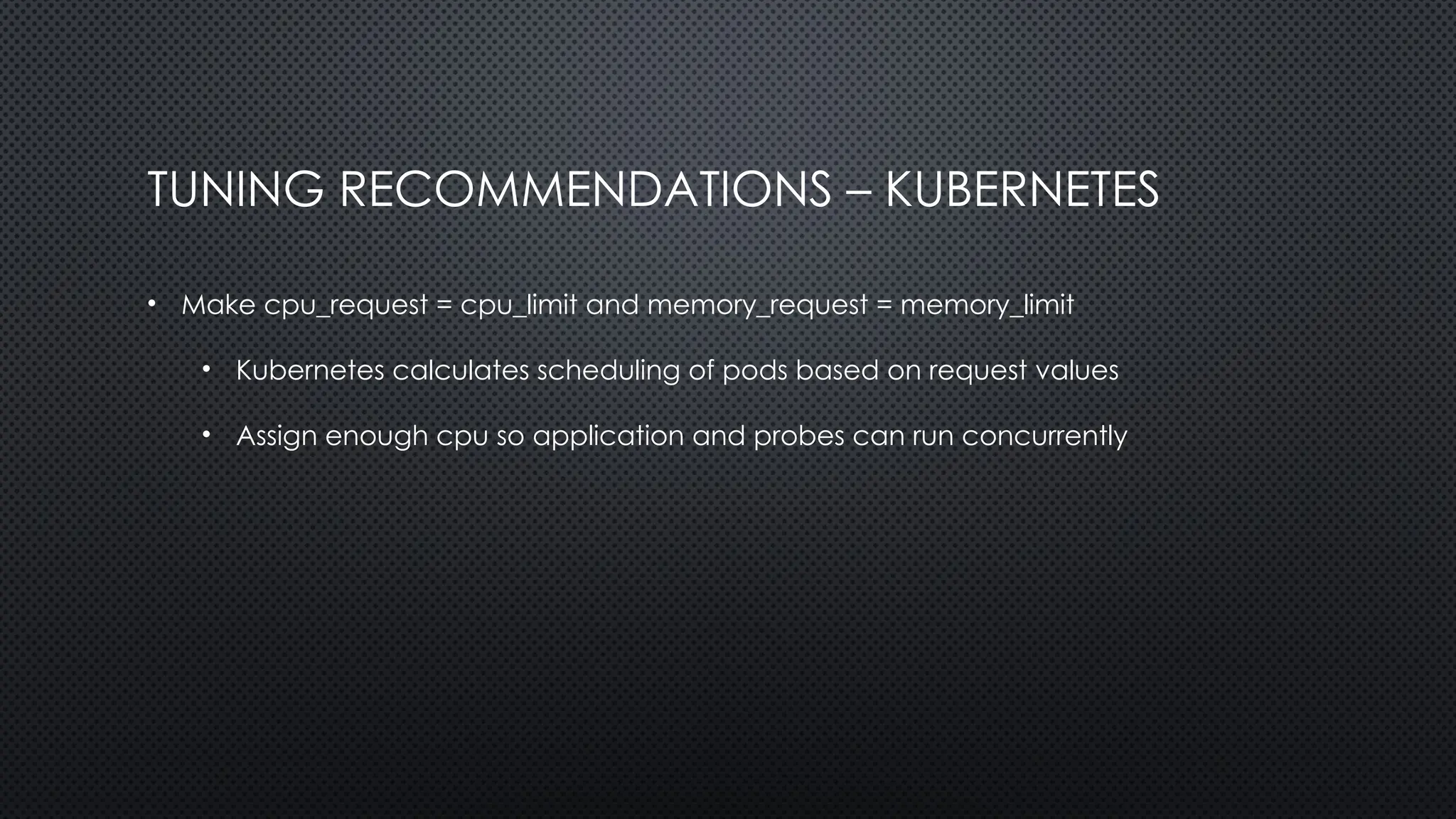 TUNING RECOMMENDATIONS – KUBERNETES
• Make cpu_request = cpu_limit and memory_request = memory_limit
• Kubernetes calculates scheduling of pods based on request values
• Assign enough cpu so application and probes can run concurrently
 