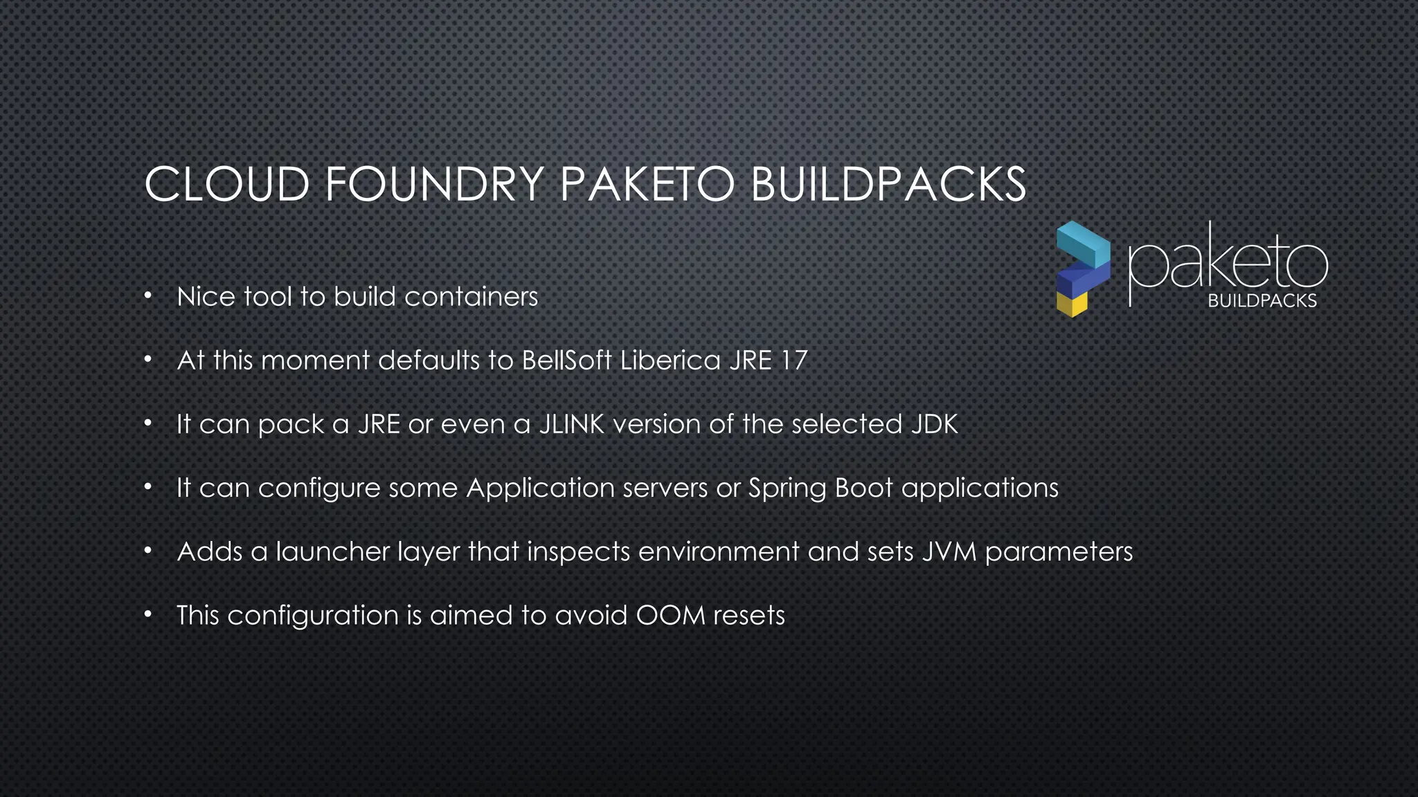 CLOUD FOUNDRY PAKETO BUILDPACKS
• Nice tool to build containers
• At this moment defaults to BellSoft Liberica JRE 17
• It can pack a JRE or even a JLINK version of the selected JDK
• It can configure some Application servers or Spring Boot applications
• Adds a launcher layer that inspects environment and sets JVM parameters
• This configuration is aimed to avoid OOM resets
 
