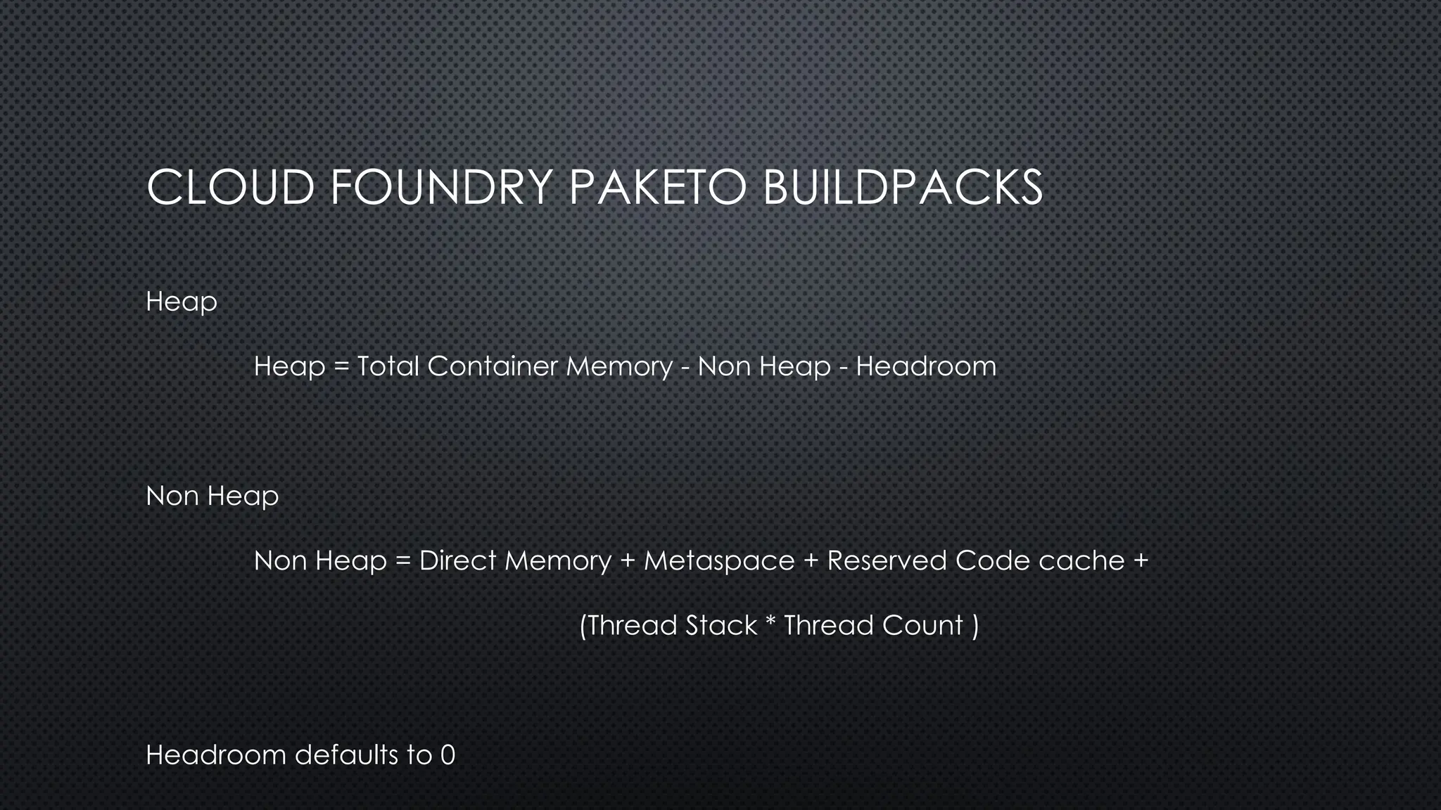 CLOUD FOUNDRY PAKETO BUILDPACKS
Heap
Heap = Total Container Memory - Non Heap - Headroom
Non Heap
Non Heap = Direct Memory + Metaspace + Reserved Code cache +
(Thread Stack * Thread Count )
Headroom defaults to 0
 