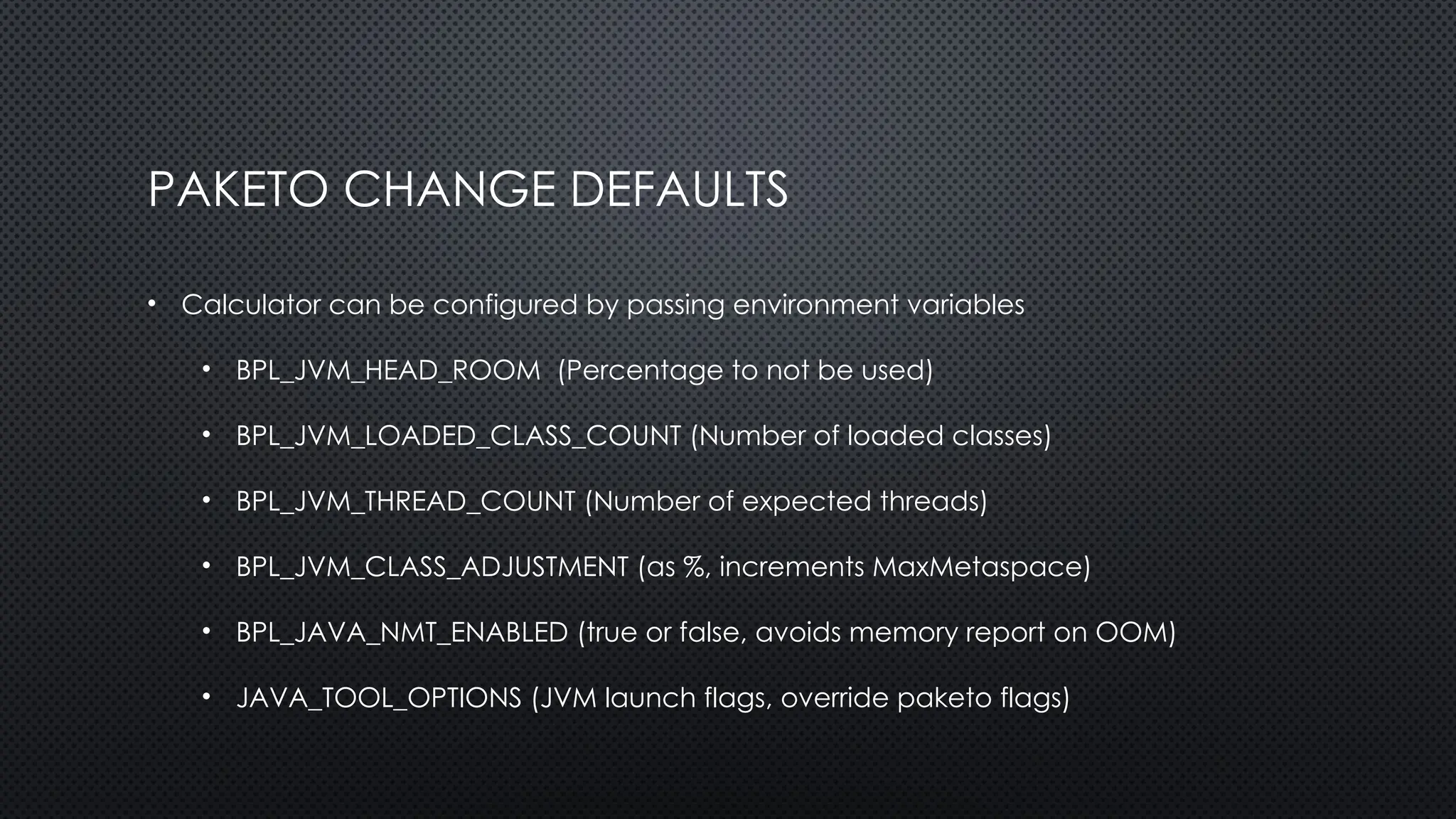 PAKETO CHANGE DEFAULTS
• Calculator can be configured by passing environment variables
• BPL_JVM_HEAD_ROOM (Percentage to not be used)
• BPL_JVM_LOADED_CLASS_COUNT (Number of loaded classes)
• BPL_JVM_THREAD_COUNT (Number of expected threads)
• BPL_JVM_CLASS_ADJUSTMENT (as %, increments MaxMetaspace)
• BPL_JAVA_NMT_ENABLED (true or false, avoids memory report on OOM)
• JAVA_TOOL_OPTIONS (JVM launch flags, override paketo flags)
 