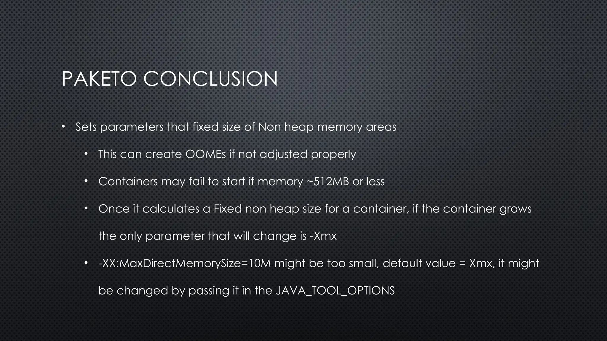 PAKETO CONCLUSION
• Sets parameters that fixed size of Non heap memory areas
• This can create OOMEs if not adjusted properly
• Containers may fail to start if memory ~512MB or less
• Once it calculates a Fixed non heap size for a container, if the container grows
the only parameter that will change is -Xmx
• -XX:MaxDirectMemorySize=10M might be too small, default value = Xmx, it might
be changed by passing it in the JAVA_TOOL_OPTIONS
 