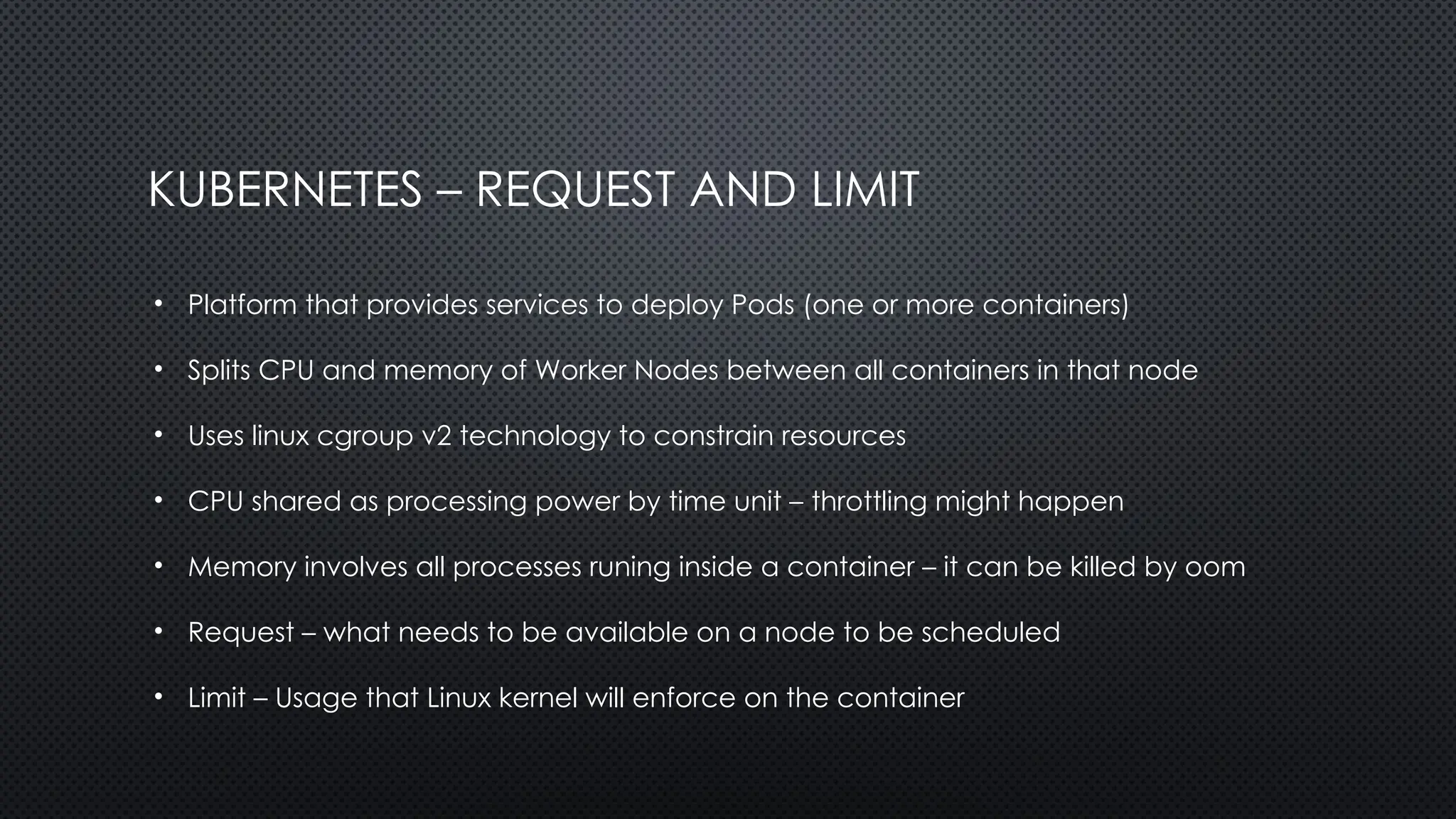 KUBERNETES – REQUEST AND LIMIT
• Platform that provides services to deploy Pods (one or more containers)
• Splits CPU and memory of Worker Nodes between all containers in that node
• Uses linux cgroup v2 technology to constrain resources
• CPU shared as processing power by time unit – throttling might happen
• Memory involves all processes runing inside a container – it can be killed by oom
• Request – what needs to be available on a node to be scheduled
• Limit – Usage that Linux kernel will enforce on the container
 