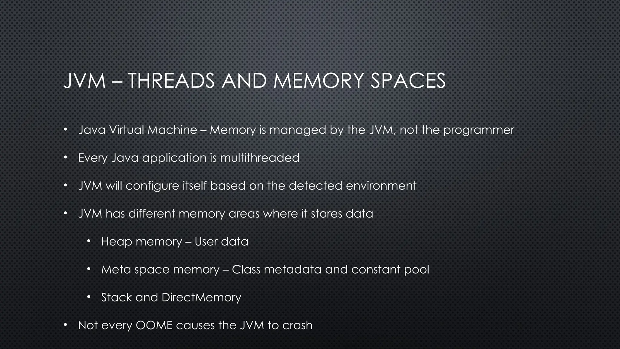 JVM – THREADS AND MEMORY SPACES
• Java Virtual Machine – Memory is managed by the JVM, not the programmer
• Every Java application is multithreaded
• JVM will configure itself based on the detected environment
• JVM has different memory areas where it stores data
• Heap memory – User data
• Meta space memory – Class metadata and constant pool
• Stack and DirectMemory
• Not every OOME causes the JVM to crash
 
