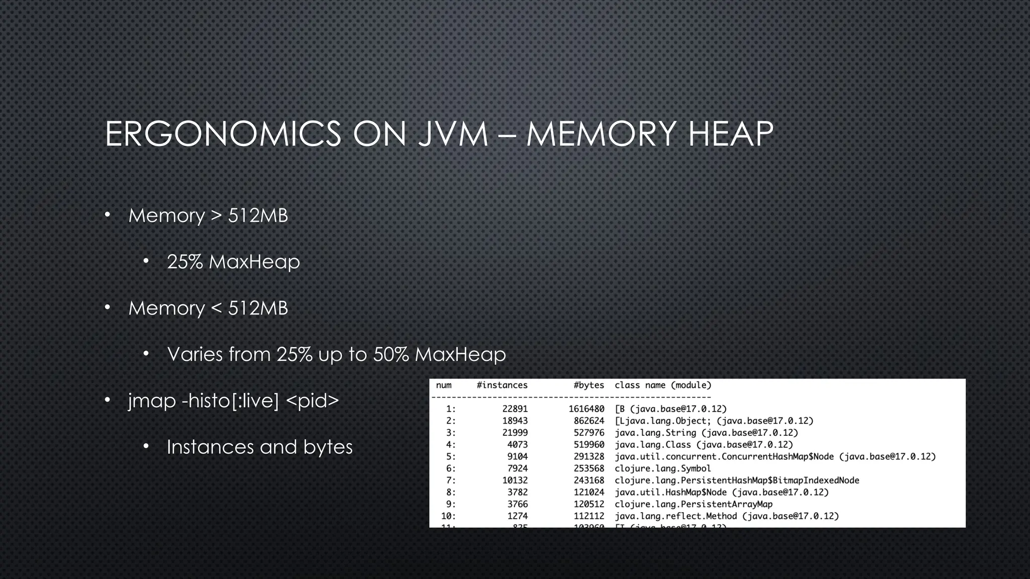 ERGONOMICS ON JVM – MEMORY HEAP
• Memory > 512MB
• 25% MaxHeap
• Memory < 512MB
• Varies from 25% up to 50% MaxHeap
• jmap -histo[:live] <pid>
• Instances and bytes
 