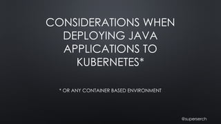 CONSIDERATIONS WHEN
DEPLOYING JAVA
APPLICATIONS TO
KUBERNETES*
* OR ANY CONTAINER BASED ENVIRONMENT
@superserch
 