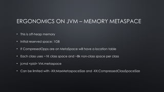 ERGONOMICS ON JVM – MEMORY METASPACE
• This is off-heap memory
• Initial reserved space: 1GB
• If CompresedOpps are on MetaSpace will have a location table
• Each class uses ~1K class space and ~8k non-class space per class
• jcmd <pid> VM.metaspace
• Can be limited with -XX:MaxMetaspaceSize and -XX:CompressedClassSpaceSize
 