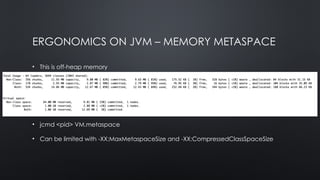 ERGONOMICS ON JVM – MEMORY METASPACE
• This is off-heap memory
• Initial reserved space: 1GB
• If CompresedOpps are on MetaSpace will have a location table
• Each class uses ~1K class space and ~8k non-class space per class
• jcmd <pid> VM.metaspace
• Can be limited with -XX:MaxMetaspaceSize and -XX:CompressedClassSpaceSize
 