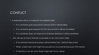 CONFLICT
• Kubernetes will try to maintain the desired state
• If a container goes beyond its memory limit it will be killed
• If a container goes beyond its CPU Quota limit it will be throtteled
• If a container does not respond to liveness readines it will be restarted
• JVM will use as many threads as possible to do concurrent tasks
• If too limited internal processes will be limited (GC, Default Executors)
• When under load JVM might be paused by Linux kernel because CPU Quota
• If memory is not set Java Heap might get funny values
 