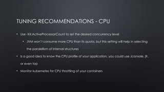 TUNING RECOMMENDATIONS - CPU
• Use -XX:ActiveProcessorCount to set the desired concurrency level
• JVM won’t consume more CPU than its quota, but this setting will help in selecting
the paralellism of internal structures
• Is a good idea to know the CPU profile of your application, you could use Jconsole, jfr,
or even top
• Monitor kubernetes for CPU throttling of your containers
 