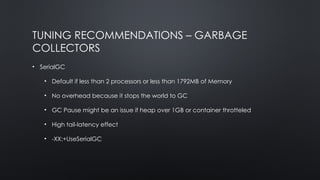 TUNING RECOMMENDATIONS – GARBAGE
COLLECTORS
• SerialGC
• Default if less than 2 processors or less than 1792MB of Memory
• No overhead because it stops the world to GC
• GC Pause might be an issue if heap over 1GB or container throtteled
• High tail-latency effect
• -XX:+UseSerialGC
 