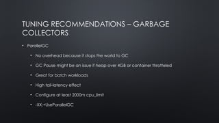 TUNING RECOMMENDATIONS – GARBAGE
COLLECTORS
• ParallelGC
• No overhead because it stops the world to GC
• GC Pause might be an issue if heap over 4GB or container throtteled
• Great for batch workloads
• High tail-latency effect
• Configure at least 2000m cpu_limit
• -XX:+UseParallelGC
 
