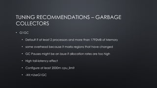 TUNING RECOMMENDATIONS – GARBAGE
COLLECTORS
• G1GC
• Default if at least 2 processors and more than 1792MB of Memory
• some overhead because it marks regions that have changed
• GC Pauses might be an issue if allocation rates are too high
• High tail-latency effect
• Configure at least 2000m cpu_limit
• -XX:+UseG1GC
 