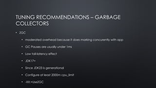 TUNING RECOMMENDATIONS – GARBAGE
COLLECTORS
• ZGC
• moderated overhead because it does marking concurently with app
• GC Pauses are usually under 1ms
• Low tail-latency effect
• JDK17+
• Since JDK23 is generational
• Configure at least 2000m cpu_limit
• -XX:+UseZGC
 