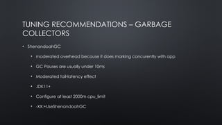 TUNING RECOMMENDATIONS – GARBAGE
COLLECTORS
• ShenandoahGC
• moderated overhead because it does marking concurently with app
• GC Pauses are usually under 10ms
• Moderated tail-latency effect
• JDK11+
• Configure at least 2000m cpu_limit
• -XX:+UseShenandoahGC
 