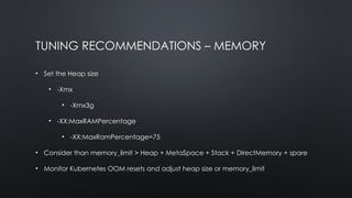 TUNING RECOMMENDATIONS – MEMORY
• Set the Heap size
• -Xmx
• -Xmx3g
• -XX:MaxRAMPercentage
• -XX:MaxRamPercentage=75
• Consider than memory_limit > Heap + MetaSpace + Stack + DirectMemory + spare
• Monitor Kubernetes OOM resets and adjust heap size or memory_limit
 