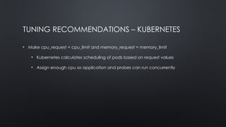 TUNING RECOMMENDATIONS – KUBERNETES
• Make cpu_request = cpu_limit and memory_request = memory_limit
• Kubernetes calculates scheduling of pods based on request values
• Assign enough cpu so application and probes can run concurrently
 