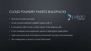 CLOUD FOUNDRY PAKETO BUILDPACKS
• Nice tool to build containers
• At this moment defaults to BellSoft Liberica JRE 17
• It can pack a JRE or even a JLINK version of the selected JDK
• It can configure some Application servers or Spring Boot applications
• Adds a launcher layer that inspects environment and sets JVM parameters
• This configuration is aimed to avoid OOM resets
 