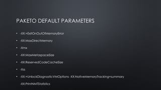 PAKETO DEFAULT PARAMETERS
• -XX:+ExitOnOutOfMemoryError
• -XX:MaxDirectMemory
• -Xmx
• -XX:MaxMetaspaceSize
• -XX:ReservedCodeCacheSize
• -Xss
• -XX:+UnlockDiagnosticVMOptions -XX:NativeMemoryTracking=summary
-XX:PrintNMTStatistics
 