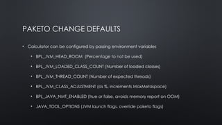 PAKETO CHANGE DEFAULTS
• Calculator can be configured by passing environment variables
• BPL_JVM_HEAD_ROOM (Percentage to not be used)
• BPL_JVM_LOADED_CLASS_COUNT (Number of loaded classes)
• BPL_JVM_THREAD_COUNT (Number of expected threads)
• BPL_JVM_CLASS_ADJUSTMENT (as %, increments MaxMetaspace)
• BPL_JAVA_NMT_ENABLED (true or false, avoids memory report on OOM)
• JAVA_TOOL_OPTIONS (JVM launch flags, override paketo flags)
 