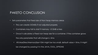PAKETO CONCLUSION
• Sets parameters that fixed size of Non heap memory areas
• This can create OOMEs if not adjusted properly
• Containers may fail to start if memory ~512MB or less
• Once it calculates a Fixed non heap size for a container, if the container grows
the only parameter that will change is -Xmx
• -XX:MaxDirectMemorySize=10M might be too small, default value = Xmx, it might
be changed by passing it in the JAVA_TOOL_OPTIONS
 