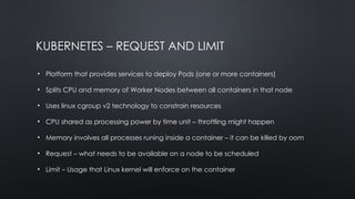 KUBERNETES – REQUEST AND LIMIT
• Platform that provides services to deploy Pods (one or more containers)
• Splits CPU and memory of Worker Nodes between all containers in that node
• Uses linux cgroup v2 technology to constrain resources
• CPU shared as processing power by time unit – throttling might happen
• Memory involves all processes runing inside a container – it can be killed by oom
• Request – what needs to be available on a node to be scheduled
• Limit – Usage that Linux kernel will enforce on the container
 