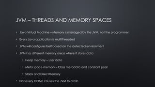 JVM – THREADS AND MEMORY SPACES
• Java Virtual Machine – Memory is managed by the JVM, not the programmer
• Every Java application is multithreaded
• JVM will configure itself based on the detected environment
• JVM has different memory areas where it stores data
• Heap memory – User data
• Meta space memory – Class metadata and constant pool
• Stack and DirectMemory
• Not every OOME causes the JVM to crash
 