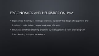ERGONOMICS AND HEURISTICS ON JVM
• Ergonomics: the study of working conditions, especially the design of equipment and
furniture, in order to help people work more efficiently
• Heuristics: a method of solving problems by finding practical ways of dealing with
them, learning from past experience
 