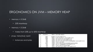 ERGONOMICS ON JVM – MEMORY HEAP
• Memory > 512MB
• 25% MaxHeap
• Memory < 512MB
• Varies from 25% up to 50% MaxHeap
• jmap -histo[:live] <pid>
• Instances and bytes
 