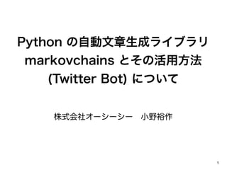Python の自動文章生成ライブラリ
markovchains とその活用方法
  (Twitter Bot) について


   株式会社オーシーシー 小野裕作




                       1
 