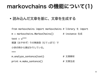 markovchains ΙCܤˤĤ(1)

? iz¤ˡ¤ɤ

 from markovchains import markovchains # library  import

 m = markovchains.MarkovChains()      # instance 

 text = u
 Hj椺Οo⟳hƤäݤ

 СΕrpФꤷƤ롣

 
 m.analyze_sentence(text)             # ½

 print m.make_sentence()              # 



                                                            11
 