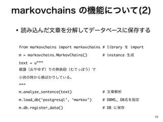 markovchains ΙCܤˤĤ(2)

? iz¤ֽ⤷ƥǩ`٩`˱椹

 from markovchains import markovchains # library  import

 m = markovchains.MarkovChains()      # instance 

 text = u
 Hj椺Οo⟳hƤäݤ

 СΕrpФꤷƤ롣

 
 m.analyze_sentence(text)             # ½

 m.load_db(postgresql, markov)    # DBMS, DBָ

 m.db.register_data()                 # DB ˱

                                                            12
 
