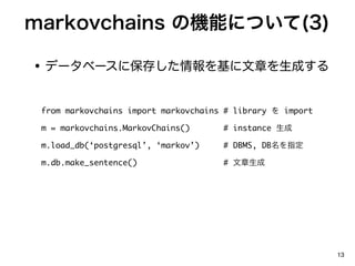 markovchains ΙCܤˤĤ(3)

? ǩ`٩`˱椷¤ɤ

 from markovchains import markovchains # library  import

 m = markovchains.MarkovChains()      # instance 

 m.load_db(postgresql, markov)    # DBMS, DBָ

 m.db.make_sentence()                 # 




                                                            13
 