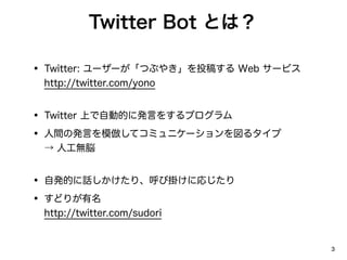 Twitter Bot Ȥϣ

? Twitter: ``Ĥ֤䤭Ͷ夹 Web `ӥ
 http://twitter.com/yono


? Twitter ϤԄӵĤ˰kԤ򤹤ץ
? gΰkԤģƥߥ˥`륿
  ˹o×


? ԰kĤԒꡢӒ줱ˏꤸ
? ɤ꤬
 http://twitter.com/sudori


                                       3
 