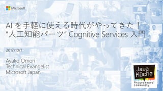 AI を手軽に使える時代がやってきた！
“人工知能パーツ” Cognitive Services 入門
Ayako Omori
Technical Evangelist
Microsoft Japan
2017/10/7
 