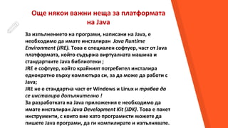 Още някои важни неща за платформата
на Java
За изпълнението на програми, написани на Java, е
необходимо да имате инсталиран Java Runtime
Environment (JRE). Това е специален софтуер, част от Java
платформата, който съдържа виртуалната машина и
стандартните Java библиотеки ;
JRE е софтуер, който крайният потребител инсталира
еднократно върху компютъра си, за да може да работи с
Java;
JRE не е стандартна част от Windows и Linux и трябва да
се инсталира допълнително !
За разработката на Java приложения е необходимо да
имате инсталиран Java Development Kit (JDK). Това е пакет
инструменти, с които вие като програмисти можете да
пишете Java програми, да ги компилирате и изпълнявате.
 