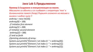 Java Lab 5.Продължение
Пример 2.Създаване и инициализация на масив.
Масивите са обекти и се създават с оператора ‘new’ в
динамичната памет (heap).Първият елемент на масива е
винаги с индекс нула !!
anArray = new int[10];
anArray[0] = 100;
// initialize first element
anArray[1] = 200;
// initialize second element
anArray[2] = 300;
// and so forth
//printing elements of array:
System.out.println("Element 1 at index 0: " + anArray[0]);
System.out.println("Element 2 at index 1: " + anArray[1]);
System.out.println("Element 3 at index 2: " + anArray[2]);
 