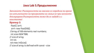 Java Lab 5.Продължение
Запомнете: Размерността на масива се определя по време
на изпълнението на програмата на Java,а не при неговото
деклариране.Размерността може да се зададе и с
константа!
Пример 3.
float[ ] arr1;
arr1= new float[100];
//array of 100 elements real numbers;
int size=1024*768;
// size of array
int rst;
rst=new int[size];
// size of array is defined with const - size
 