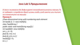 Java Lab 5.Продължение
В Java е възможно да дефинирате многодименсионални масиви.Те
се задават с определен брой ъглови скоби след името или типът
на елементите на масива:
Пример 4.
//two-dimensional array with numbering each element
int twoD[ ][ ] = new int[4][5];
class TwoDArray {
public static void main(String args[]) {
int twoD[][]= new int[4][5];
int i, j, k = 0;
for(i=0; i<4; i++)
for(j=0; j<5; j++) {
twoD[i][j] = k;
k++; }
 