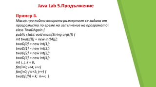 Java Lab 5.Продължение
Пример 5.
Масив при който втората размерност се задава от
програмиста по време на изпълнение на програмата:
class TwoDAgain {
public static void main(String args[]) {
int twoD[][] = new int[4][];
twoD[0] = new int[1];
twoD[1] = new int[2];
twoD[2] = new int[3];
twoD[3] = new int[4];
int i, j, k = 0;
for(i=0; i<4; i++)
for(j=0; j<i+1; j++) {
twoD[i][j] = k; k++; }
 