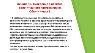 Лекция 13. Въведение в обектно-
ориентираното програмиране.
Обекти – част 1.
▸В настоящата лекция ще се запознаем накратко с
основните понятия в обектно-ориентираното програмиране –
класовете и обектите (class, object)– и ще обясним как да
използваме класовете от стандартните библиотеки на Java.
Ще се спрем на някои често използвани системни класове и
ще видим как се създават и използват техни инстанции
(обекти). Ще разгледаме как можем да осъществяваме
достъп до полетата на даден обект, как да извикваме
конструктори и как да работим със статичните полета в
класовете.
Накрая ще се запознаем и какво представляват пакетите
(package) в езика Java.
 