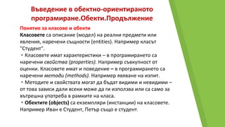 Въведение в обектно-ориентираното
програмиране.Обекти.Продължение
Понятие за класове и обекти
Класовете са описание (модел) на реални предмети или
явления, наречени същности (entities). Например класът
"Студент".
▸Класовете имат характеристики – в програмирането са
наречени свойства (properties). Например съвкупност от
оценки. Класовете имат и поведение – в програмирането са
наречени методи (methods). Например явяване на изпит.
▸Методите и свойствата могат да бъдат видими и невидими –
от това зависи дали всеки може да ги използва или са само за
вътрешна употреба в рамките на класа.
▸Обектите (objects) са екземпляри (инстанции) на класовете.
Например Иван е Студент, Петър също е студент.
 