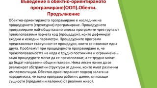 Въведение в обектно-ориентираното
програмиране(ООП).Обекти.
Продължение
Обектно-ориентираното програмиране е наследник на
процедурното (структурно) програмиране. Процедурното
програмиране най-общо казано описва програмите чрез група от
преизползваеми парчета код (процедури), които дефинират
входни и изходни параметри. Процедурните програми
представляват съвкупност от процедури, които се извикват една
друга. Проблемът при процедурното програмиране е, че
преизползваемостта на кода е трудно постижима и ограничена –
само процедурите могат да се преизползват, а те трудно могат
да бъдат направени общи и гъвкави. Няма лесен начин да се
реализират абстрактни структури от данни, които имат различни
имплементации. Обектно-ориентираният подход залага на
парадигмата, че всяка програма работи с данни, описващи
същности (предмети и явления) от реалния живот.
 