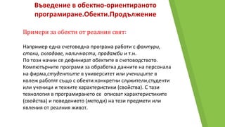 Въведение в обектно-ориентираното
програмиране.Обекти.Продължение
Примери за обекти от реалния свят:
Например една счетоводна програма работи с фактури,
стоки, складове, наличности, продажби и т.н.
По този начин се дефинират обектите в счетоводството.
Компютърните програми за обработка данните на персонала
на фирма,студентите в университет или учениците в
колеж работят също с обекти:конкретни служители,студенти
или ученици и техните характеристики (свойства). С тази
технология в програмирането се описват характеристиките
(свойства) и поведението (методи) на тези предмети или
явления от реалния живот.
 