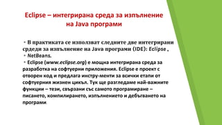 Eclipse – интегрирана среда за изпълнение
на Java програми
▸В практиката се използват следните две интегрирани
срдеди за изпълнение на Java програми (IDE): Eclipse ,
▸NetBeans.
▸Eclipse (www.eclipse.org) е мощна интегрирана среда за
разработка на софтуерни приложения. Eclipse е проект с
отворен код и предлага инстру-менти за всички етапи от
софтуерния жизнен цикъл. Тук ще разгледаме най-важните
функции – тези, свързани със самото програмиране –
писането, компилирането, изпълнението и дебъгването на
програми.
 