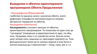 Въведение в обектно-ориентираното
програмиране.Обекти.Продължение
- Полиморфизъм (Polymorphism)
( работим по еднакъв начин с различни обекти, които
дефинират специфична имплементация на някакво
абстрактно поведение на обекта);
Наследяване (Inheritance):
Наследяването е основен принцип от обектно-
ориентираното програмиране. То позволява на един клас да
"наследява" (поведение и характеристики) от друг, по-общ
клас. Например лъвът е от семейство котки. Всички котки
имат четири лапи, хищници са, преследват жертвите си. Тази
функционалност може да се напише веднъж в клас Котка и
всички хищници да я преизползват – тигър, пума, рис и т.н.
 