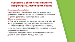 Въведение в обектно-ориентираното
програмиране.Обекти.Продължение
Капсулация (Encapsulation)
▸Капсулацията се извършва с помоща на ключовите
думи public, protected, private със съответното ограничение
за достъп до полетата или методите на класa.
Обекти от реалния свят
В обектите от реалния свят (също и в абстрактните обекти)
могат да се отделят следните две групи характеристики:
- Състояния (states) – това са характеристики на обекта,
които по някакъв начин го определят и описват по принцип
или в конкретен момент.
- Поведения (behaviors) – това са специфични характерни
действия, които обектът може да извършва.
 