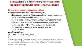Въведение в обектно-ориентираното
програмиране.Обекти.Продължение
Елементи на класа в програмата на java
Основните елементи на класа са следните:
- Декларация на класа (class declaration) – това е редът, на
който декларираме името на класа;
- Тяло на клас – по подобие на методите, класовете също
имат част, която следва декларацията им, оградена с
фигурни скоби – "{" и "}", между които се намира
съдържанието на класа. Тя се нарича тяло на
класа.Пример:
public class Dog {
// ... Here the class body comes ...
}
- Конструктор (constructor) – това е псевдометод, който
се използва за създаване на нови обекти. Така изглежда
един конструктор:
 